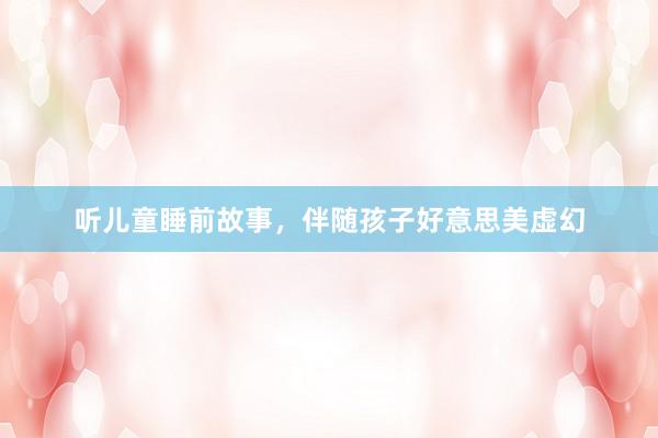 听儿童睡前故事,伴随孩子好意思美虚幻