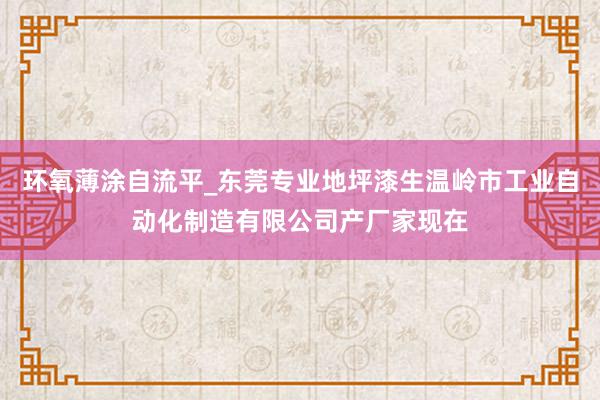 环氧薄涂自流平_东莞专业地坪漆生温岭市工业自动化制造有限公司产厂家现在