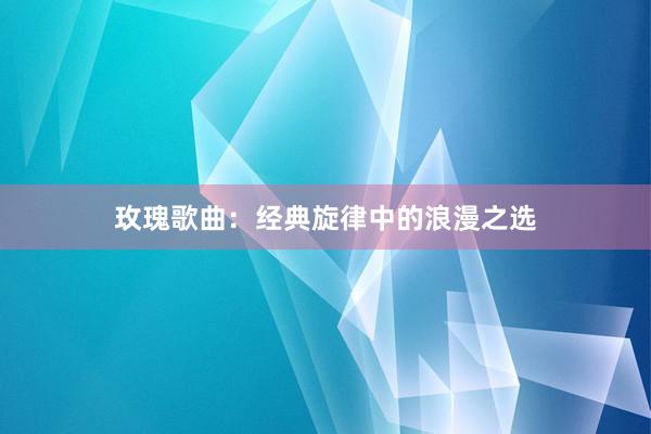 玫瑰歌曲：经典旋律中的浪漫之选